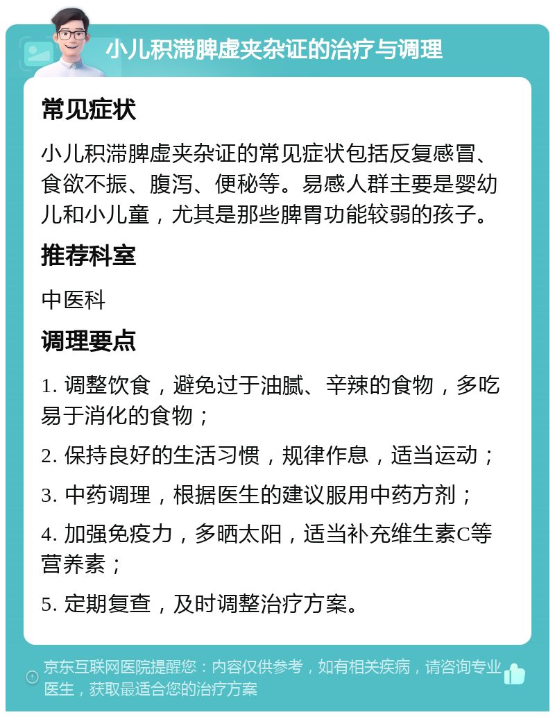 小儿积滞脾虚夹杂证的治疗与调理 常见症状 小儿积滞脾虚夹杂证的常见症状包括反复感冒、食欲不振、腹泻、便秘等。易感人群主要是婴幼儿和小儿童，尤其是那些脾胃功能较弱的孩子。 推荐科室 中医科 调理要点 1. 调整饮食，避免过于油腻、辛辣的食物，多吃易于消化的食物； 2. 保持良好的生活习惯，规律作息，适当运动； 3. 中药调理，根据医生的建议服用中药方剂； 4. 加强免疫力，多晒太阳，适当补充维生素C等营养素； 5. 定期复查，及时调整治疗方案。