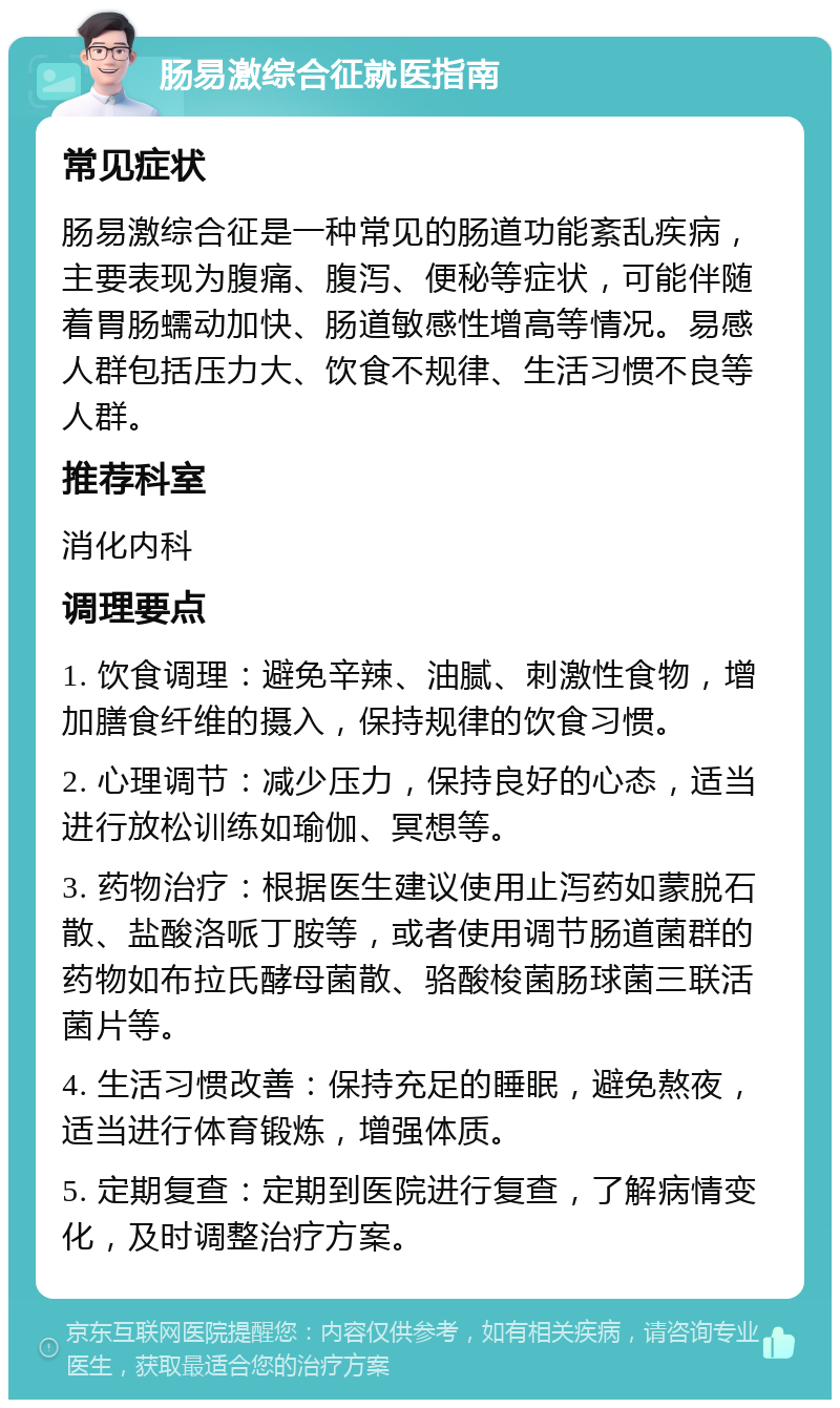 肠易激综合征就医指南 常见症状 肠易激综合征是一种常见的肠道功能紊乱疾病，主要表现为腹痛、腹泻、便秘等症状，可能伴随着胃肠蠕动加快、肠道敏感性增高等情况。易感人群包括压力大、饮食不规律、生活习惯不良等人群。 推荐科室 消化内科 调理要点 1. 饮食调理：避免辛辣、油腻、刺激性食物，增加膳食纤维的摄入，保持规律的饮食习惯。 2. 心理调节：减少压力，保持良好的心态，适当进行放松训练如瑜伽、冥想等。 3. 药物治疗：根据医生建议使用止泻药如蒙脱石散、盐酸洛哌丁胺等，或者使用调节肠道菌群的药物如布拉氏酵母菌散、骆酸梭菌肠球菌三联活菌片等。 4. 生活习惯改善：保持充足的睡眠，避免熬夜，适当进行体育锻炼，增强体质。 5. 定期复查：定期到医院进行复查，了解病情变化，及时调整治疗方案。