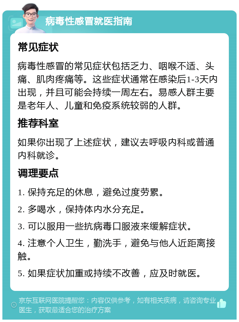 病毒性感冒就医指南 常见症状 病毒性感冒的常见症状包括乏力、咽喉不适、头痛、肌肉疼痛等。这些症状通常在感染后1-3天内出现，并且可能会持续一周左右。易感人群主要是老年人、儿童和免疫系统较弱的人群。 推荐科室 如果你出现了上述症状，建议去呼吸内科或普通内科就诊。 调理要点 1. 保持充足的休息，避免过度劳累。 2. 多喝水，保持体内水分充足。 3. 可以服用一些抗病毒口服液来缓解症状。 4. 注意个人卫生，勤洗手，避免与他人近距离接触。 5. 如果症状加重或持续不改善，应及时就医。