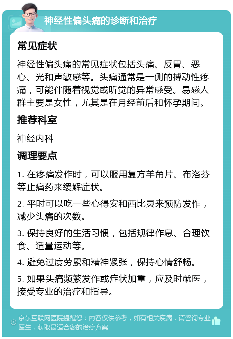 神经性偏头痛的诊断和治疗 常见症状 神经性偏头痛的常见症状包括头痛、反胃、恶心、光和声敏感等。头痛通常是一侧的搏动性疼痛，可能伴随着视觉或听觉的异常感受。易感人群主要是女性，尤其是在月经前后和怀孕期间。 推荐科室 神经内科 调理要点 1. 在疼痛发作时，可以服用复方羊角片、布洛芬等止痛药来缓解症状。 2. 平时可以吃一些心得安和西比灵来预防发作，减少头痛的次数。 3. 保持良好的生活习惯，包括规律作息、合理饮食、适量运动等。 4. 避免过度劳累和精神紧张，保持心情舒畅。 5. 如果头痛频繁发作或症状加重，应及时就医，接受专业的治疗和指导。