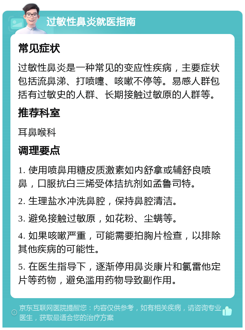 过敏性鼻炎就医指南 常见症状 过敏性鼻炎是一种常见的变应性疾病，主要症状包括流鼻涕、打喷嚏、咳嗽不停等。易感人群包括有过敏史的人群、长期接触过敏原的人群等。 推荐科室 耳鼻喉科 调理要点 1. 使用喷鼻用糖皮质激素如内舒拿或辅舒良喷鼻，口服抗白三烯受体拮抗剂如孟鲁司特。 2. 生理盐水冲洗鼻腔，保持鼻腔清洁。 3. 避免接触过敏原，如花粉、尘螨等。 4. 如果咳嗽严重，可能需要拍胸片检查，以排除其他疾病的可能性。 5. 在医生指导下，逐渐停用鼻炎康片和氯雷他定片等药物，避免滥用药物导致副作用。