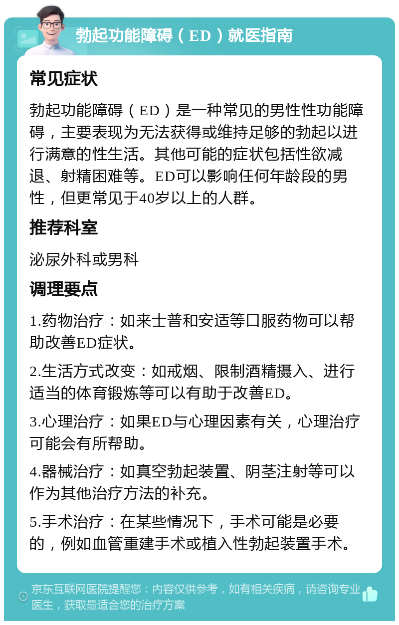 勃起功能障碍（ED）就医指南 常见症状 勃起功能障碍（ED）是一种常见的男性性功能障碍，主要表现为无法获得或维持足够的勃起以进行满意的性生活。其他可能的症状包括性欲减退、射精困难等。ED可以影响任何年龄段的男性，但更常见于40岁以上的人群。 推荐科室 泌尿外科或男科 调理要点 1.药物治疗：如来士普和安适等口服药物可以帮助改善ED症状。 2.生活方式改变：如戒烟、限制酒精摄入、进行适当的体育锻炼等可以有助于改善ED。 3.心理治疗：如果ED与心理因素有关，心理治疗可能会有所帮助。 4.器械治疗：如真空勃起装置、阴茎注射等可以作为其他治疗方法的补充。 5.手术治疗：在某些情况下，手术可能是必要的，例如血管重建手术或植入性勃起装置手术。