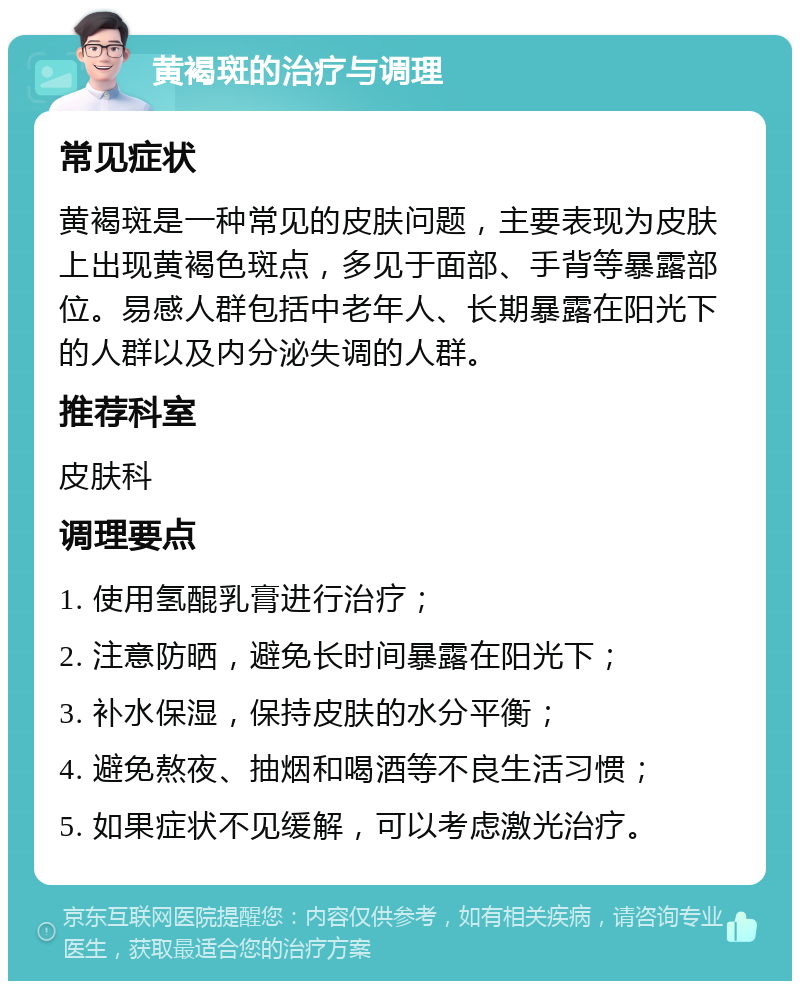 黄褐斑的治疗与调理 常见症状 黄褐斑是一种常见的皮肤问题，主要表现为皮肤上出现黄褐色斑点，多见于面部、手背等暴露部位。易感人群包括中老年人、长期暴露在阳光下的人群以及内分泌失调的人群。 推荐科室 皮肤科 调理要点 1. 使用氢醌乳膏进行治疗； 2. 注意防晒，避免长时间暴露在阳光下； 3. 补水保湿，保持皮肤的水分平衡； 4. 避免熬夜、抽烟和喝酒等不良生活习惯； 5. 如果症状不见缓解，可以考虑激光治疗。