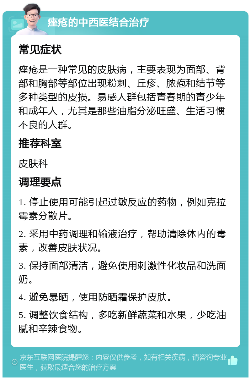 痤疮的中西医结合治疗 常见症状 痤疮是一种常见的皮肤病，主要表现为面部、背部和胸部等部位出现粉刺、丘疹、脓疱和结节等多种类型的皮损。易感人群包括青春期的青少年和成年人，尤其是那些油脂分泌旺盛、生活习惯不良的人群。 推荐科室 皮肤科 调理要点 1. 停止使用可能引起过敏反应的药物，例如克拉霉素分散片。 2. 采用中药调理和输液治疗，帮助清除体内的毒素，改善皮肤状况。 3. 保持面部清洁，避免使用刺激性化妆品和洗面奶。 4. 避免暴晒，使用防晒霜保护皮肤。 5. 调整饮食结构，多吃新鲜蔬菜和水果，少吃油腻和辛辣食物。