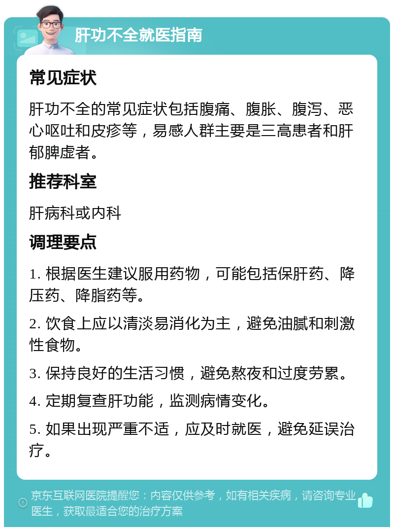 肝功不全就医指南 常见症状 肝功不全的常见症状包括腹痛、腹胀、腹泻、恶心呕吐和皮疹等，易感人群主要是三高患者和肝郁脾虚者。 推荐科室 肝病科或内科 调理要点 1. 根据医生建议服用药物，可能包括保肝药、降压药、降脂药等。 2. 饮食上应以清淡易消化为主，避免油腻和刺激性食物。 3. 保持良好的生活习惯，避免熬夜和过度劳累。 4. 定期复查肝功能，监测病情变化。 5. 如果出现严重不适，应及时就医，避免延误治疗。