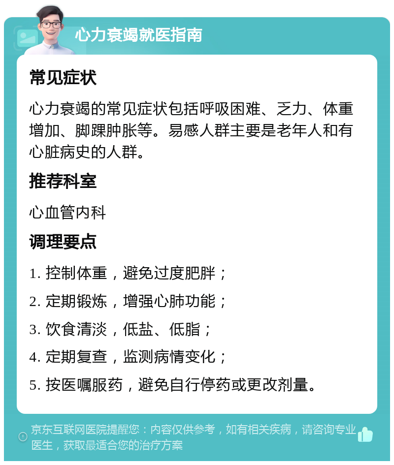 心力衰竭就医指南 常见症状 心力衰竭的常见症状包括呼吸困难、乏力、体重增加、脚踝肿胀等。易感人群主要是老年人和有心脏病史的人群。 推荐科室 心血管内科 调理要点 1. 控制体重，避免过度肥胖； 2. 定期锻炼，增强心肺功能； 3. 饮食清淡，低盐、低脂； 4. 定期复查，监测病情变化； 5. 按医嘱服药，避免自行停药或更改剂量。