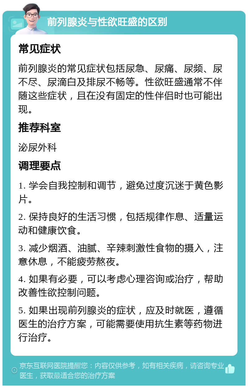 前列腺炎与性欲旺盛的区别 常见症状 前列腺炎的常见症状包括尿急、尿痛、尿频、尿不尽、尿滴白及排尿不畅等。性欲旺盛通常不伴随这些症状，且在没有固定的性伴侣时也可能出现。 推荐科室 泌尿外科 调理要点 1. 学会自我控制和调节，避免过度沉迷于黄色影片。 2. 保持良好的生活习惯，包括规律作息、适量运动和健康饮食。 3. 减少烟酒、油腻、辛辣刺激性食物的摄入，注意休息，不能疲劳熬夜。 4. 如果有必要，可以考虑心理咨询或治疗，帮助改善性欲控制问题。 5. 如果出现前列腺炎的症状，应及时就医，遵循医生的治疗方案，可能需要使用抗生素等药物进行治疗。