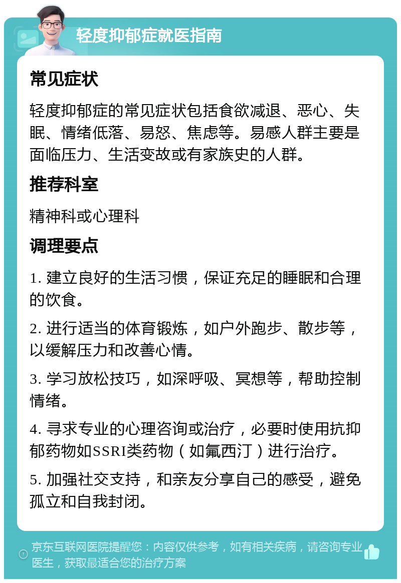 轻度抑郁症就医指南 常见症状 轻度抑郁症的常见症状包括食欲减退、恶心、失眠、情绪低落、易怒、焦虑等。易感人群主要是面临压力、生活变故或有家族史的人群。 推荐科室 精神科或心理科 调理要点 1. 建立良好的生活习惯，保证充足的睡眠和合理的饮食。 2. 进行适当的体育锻炼，如户外跑步、散步等，以缓解压力和改善心情。 3. 学习放松技巧，如深呼吸、冥想等，帮助控制情绪。 4. 寻求专业的心理咨询或治疗，必要时使用抗抑郁药物如SSRI类药物（如氟西汀）进行治疗。 5. 加强社交支持，和亲友分享自己的感受，避免孤立和自我封闭。