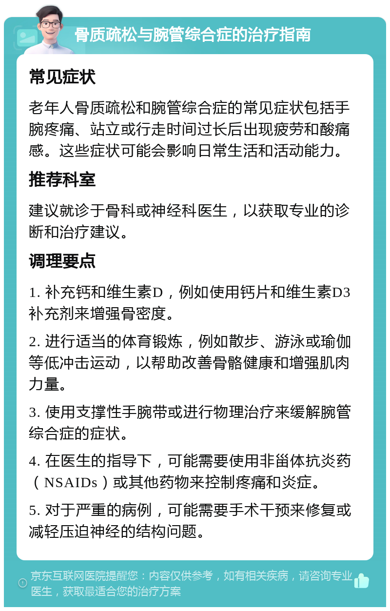 骨质疏松与腕管综合症的治疗指南 常见症状 老年人骨质疏松和腕管综合症的常见症状包括手腕疼痛、站立或行走时间过长后出现疲劳和酸痛感。这些症状可能会影响日常生活和活动能力。 推荐科室 建议就诊于骨科或神经科医生，以获取专业的诊断和治疗建议。 调理要点 1. 补充钙和维生素D，例如使用钙片和维生素D3补充剂来增强骨密度。 2. 进行适当的体育锻炼，例如散步、游泳或瑜伽等低冲击运动，以帮助改善骨骼健康和增强肌肉力量。 3. 使用支撑性手腕带或进行物理治疗来缓解腕管综合症的症状。 4. 在医生的指导下，可能需要使用非甾体抗炎药（NSAIDs）或其他药物来控制疼痛和炎症。 5. 对于严重的病例，可能需要手术干预来修复或减轻压迫神经的结构问题。