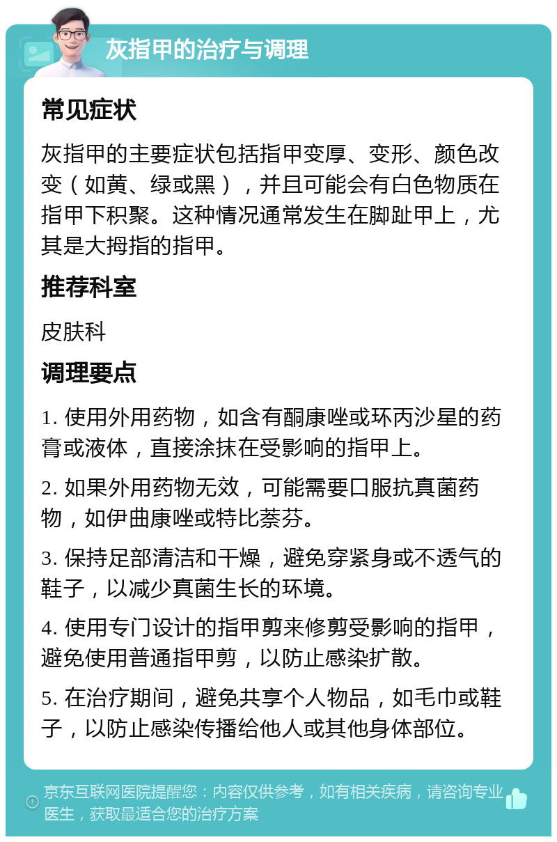 灰指甲的治疗与调理 常见症状 灰指甲的主要症状包括指甲变厚、变形、颜色改变（如黄、绿或黑），并且可能会有白色物质在指甲下积聚。这种情况通常发生在脚趾甲上，尤其是大拇指的指甲。 推荐科室 皮肤科 调理要点 1. 使用外用药物，如含有酮康唑或环丙沙星的药膏或液体，直接涂抹在受影响的指甲上。 2. 如果外用药物无效，可能需要口服抗真菌药物，如伊曲康唑或特比萘芬。 3. 保持足部清洁和干燥，避免穿紧身或不透气的鞋子，以减少真菌生长的环境。 4. 使用专门设计的指甲剪来修剪受影响的指甲，避免使用普通指甲剪，以防止感染扩散。 5. 在治疗期间，避免共享个人物品，如毛巾或鞋子，以防止感染传播给他人或其他身体部位。