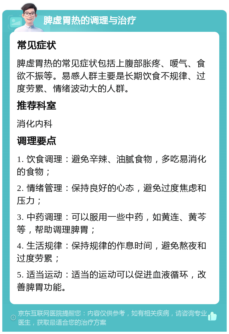 脾虚胃热的调理与治疗 常见症状 脾虚胃热的常见症状包括上腹部胀疼、嗳气、食欲不振等。易感人群主要是长期饮食不规律、过度劳累、情绪波动大的人群。 推荐科室 消化内科 调理要点 1. 饮食调理：避免辛辣、油腻食物，多吃易消化的食物； 2. 情绪管理：保持良好的心态，避免过度焦虑和压力； 3. 中药调理：可以服用一些中药，如黄连、黄芩等，帮助调理脾胃； 4. 生活规律：保持规律的作息时间，避免熬夜和过度劳累； 5. 适当运动：适当的运动可以促进血液循环，改善脾胃功能。