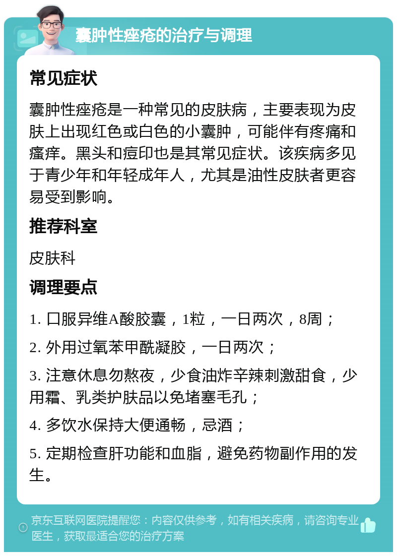 囊肿性痤疮的治疗与调理 常见症状 囊肿性痤疮是一种常见的皮肤病，主要表现为皮肤上出现红色或白色的小囊肿，可能伴有疼痛和瘙痒。黑头和痘印也是其常见症状。该疾病多见于青少年和年轻成年人，尤其是油性皮肤者更容易受到影响。 推荐科室 皮肤科 调理要点 1. 口服异维A酸胶囊，1粒，一日两次，8周； 2. 外用过氧苯甲酰凝胶，一日两次； 3. 注意休息勿熬夜，少食油炸辛辣刺激甜食，少用霜、乳类护肤品以免堵塞毛孔； 4. 多饮水保持大便通畅，忌酒； 5. 定期检查肝功能和血脂，避免药物副作用的发生。