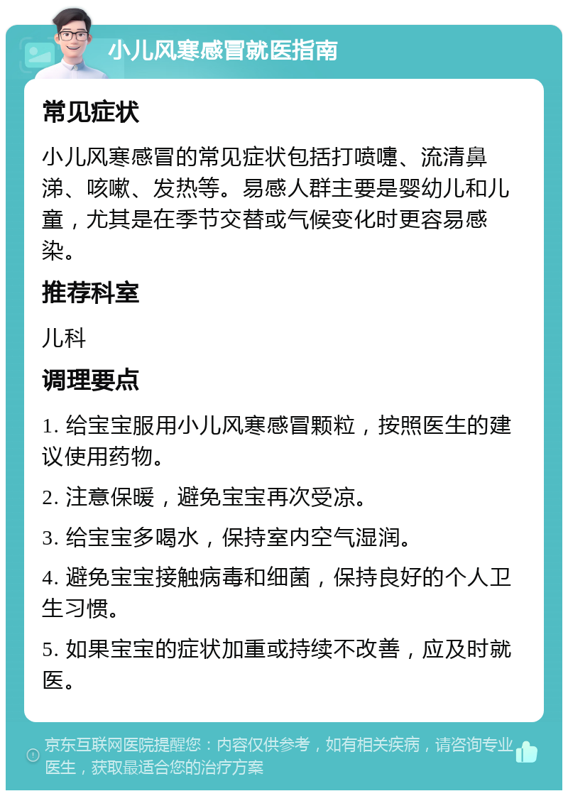 小儿风寒感冒就医指南 常见症状 小儿风寒感冒的常见症状包括打喷嚏、流清鼻涕、咳嗽、发热等。易感人群主要是婴幼儿和儿童，尤其是在季节交替或气候变化时更容易感染。 推荐科室 儿科 调理要点 1. 给宝宝服用小儿风寒感冒颗粒，按照医生的建议使用药物。 2. 注意保暖，避免宝宝再次受凉。 3. 给宝宝多喝水，保持室内空气湿润。 4. 避免宝宝接触病毒和细菌，保持良好的个人卫生习惯。 5. 如果宝宝的症状加重或持续不改善，应及时就医。