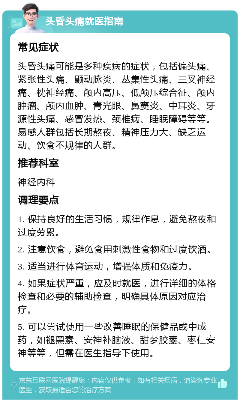 头昏头痛就医指南 常见症状 头昏头痛可能是多种疾病的症状，包括偏头痛、紧张性头痛、颞动脉炎、丛集性头痛、三叉神经痛、枕神经痛、颅内高压、低颅压综合征、颅内肿瘤、颅内血肿、青光眼、鼻窦炎、中耳炎、牙源性头痛、感冒发热、颈椎病、睡眠障碍等等。易感人群包括长期熬夜、精神压力大、缺乏运动、饮食不规律的人群。 推荐科室 神经内科 调理要点 1. 保持良好的生活习惯，规律作息，避免熬夜和过度劳累。 2. 注意饮食，避免食用刺激性食物和过度饮酒。 3. 适当进行体育运动，增强体质和免疫力。 4. 如果症状严重，应及时就医，进行详细的体格检查和必要的辅助检查，明确具体原因对应治疗。 5. 可以尝试使用一些改善睡眠的保健品或中成药，如褪黑素、安神补脑液、甜梦胶囊、枣仁安神等等，但需在医生指导下使用。