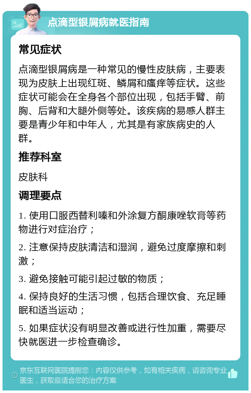 点滴型银屑病就医指南 常见症状 点滴型银屑病是一种常见的慢性皮肤病，主要表现为皮肤上出现红斑、鳞屑和瘙痒等症状。这些症状可能会在全身各个部位出现，包括手臂、前胸、后背和大腿外侧等处。该疾病的易感人群主要是青少年和中年人，尤其是有家族病史的人群。 推荐科室 皮肤科 调理要点 1. 使用口服西替利嗪和外涂复方酮康唑软膏等药物进行对症治疗； 2. 注意保持皮肤清洁和湿润，避免过度摩擦和刺激； 3. 避免接触可能引起过敏的物质； 4. 保持良好的生活习惯，包括合理饮食、充足睡眠和适当运动； 5. 如果症状没有明显改善或进行性加重，需要尽快就医进一步检查确诊。