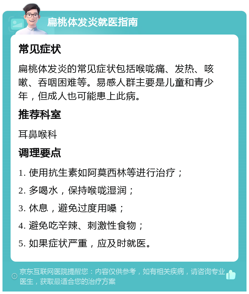 扁桃体发炎就医指南 常见症状 扁桃体发炎的常见症状包括喉咙痛、发热、咳嗽、吞咽困难等。易感人群主要是儿童和青少年，但成人也可能患上此病。 推荐科室 耳鼻喉科 调理要点 1. 使用抗生素如阿莫西林等进行治疗； 2. 多喝水，保持喉咙湿润； 3. 休息，避免过度用嗓； 4. 避免吃辛辣、刺激性食物； 5. 如果症状严重，应及时就医。