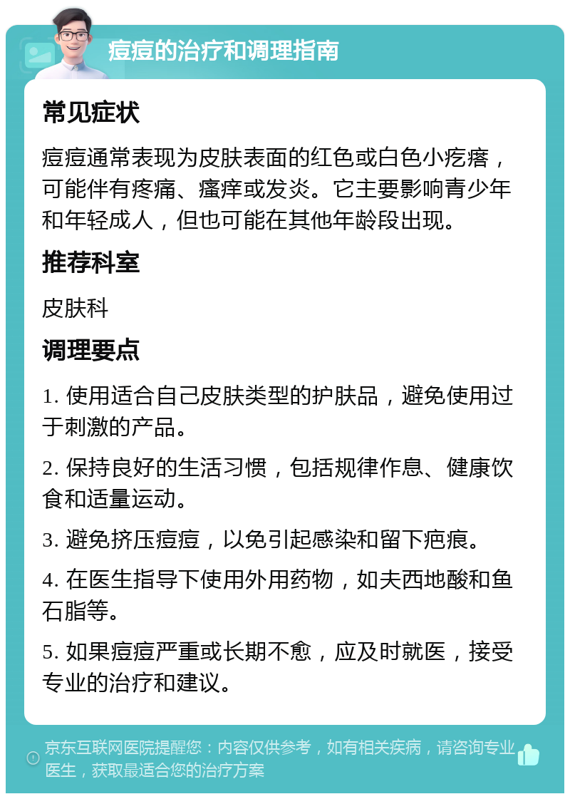 痘痘的治疗和调理指南 常见症状 痘痘通常表现为皮肤表面的红色或白色小疙瘩，可能伴有疼痛、瘙痒或发炎。它主要影响青少年和年轻成人，但也可能在其他年龄段出现。 推荐科室 皮肤科 调理要点 1. 使用适合自己皮肤类型的护肤品，避免使用过于刺激的产品。 2. 保持良好的生活习惯，包括规律作息、健康饮食和适量运动。 3. 避免挤压痘痘，以免引起感染和留下疤痕。 4. 在医生指导下使用外用药物，如夫西地酸和鱼石脂等。 5. 如果痘痘严重或长期不愈，应及时就医，接受专业的治疗和建议。