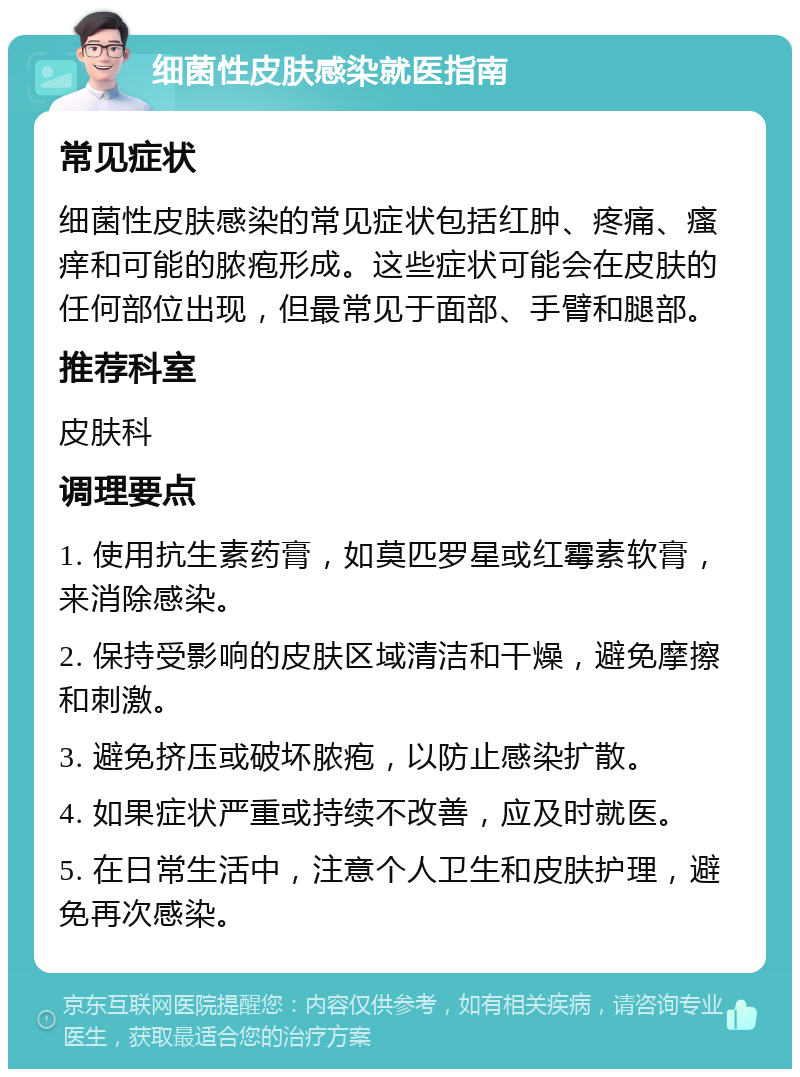 细菌性皮肤感染就医指南 常见症状 细菌性皮肤感染的常见症状包括红肿、疼痛、瘙痒和可能的脓疱形成。这些症状可能会在皮肤的任何部位出现，但最常见于面部、手臂和腿部。 推荐科室 皮肤科 调理要点 1. 使用抗生素药膏，如莫匹罗星或红霉素软膏，来消除感染。 2. 保持受影响的皮肤区域清洁和干燥，避免摩擦和刺激。 3. 避免挤压或破坏脓疱，以防止感染扩散。 4. 如果症状严重或持续不改善，应及时就医。 5. 在日常生活中，注意个人卫生和皮肤护理，避免再次感染。