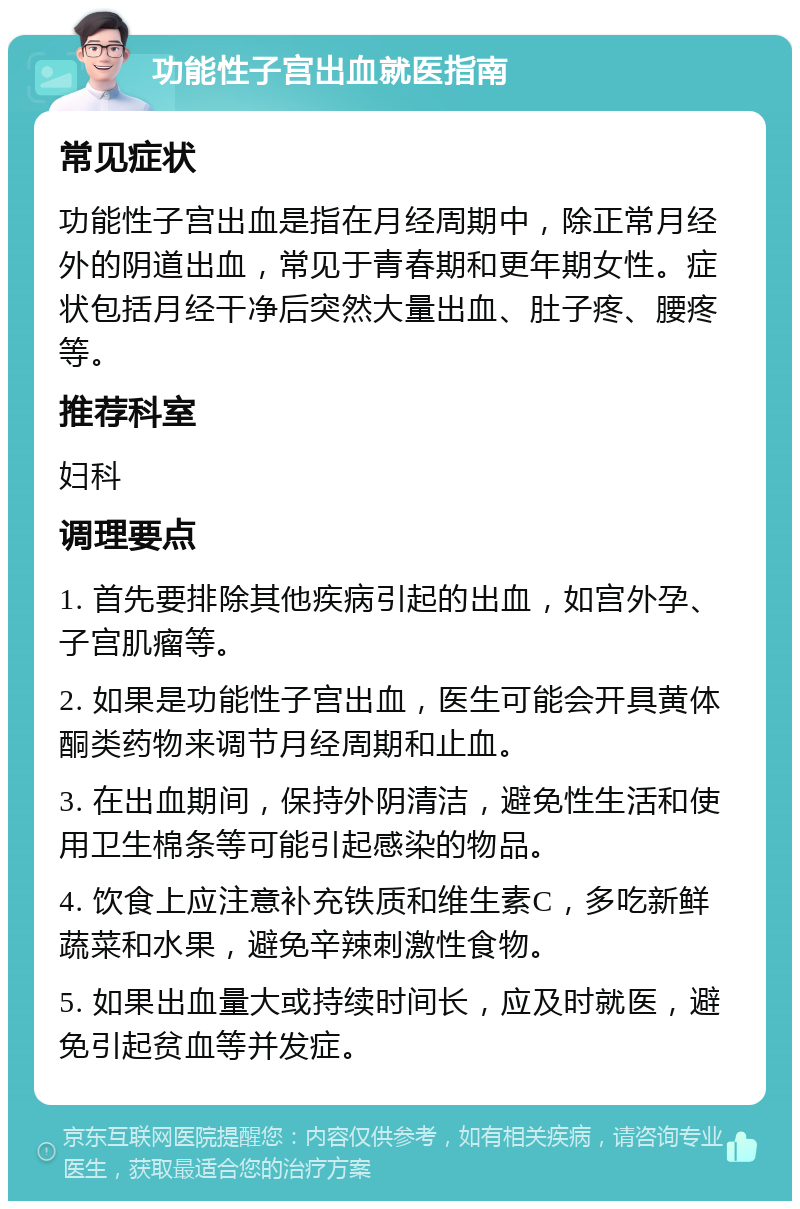 功能性子宫出血就医指南 常见症状 功能性子宫出血是指在月经周期中，除正常月经外的阴道出血，常见于青春期和更年期女性。症状包括月经干净后突然大量出血、肚子疼、腰疼等。 推荐科室 妇科 调理要点 1. 首先要排除其他疾病引起的出血，如宫外孕、子宫肌瘤等。 2. 如果是功能性子宫出血，医生可能会开具黄体酮类药物来调节月经周期和止血。 3. 在出血期间，保持外阴清洁，避免性生活和使用卫生棉条等可能引起感染的物品。 4. 饮食上应注意补充铁质和维生素C，多吃新鲜蔬菜和水果，避免辛辣刺激性食物。 5. 如果出血量大或持续时间长，应及时就医，避免引起贫血等并发症。