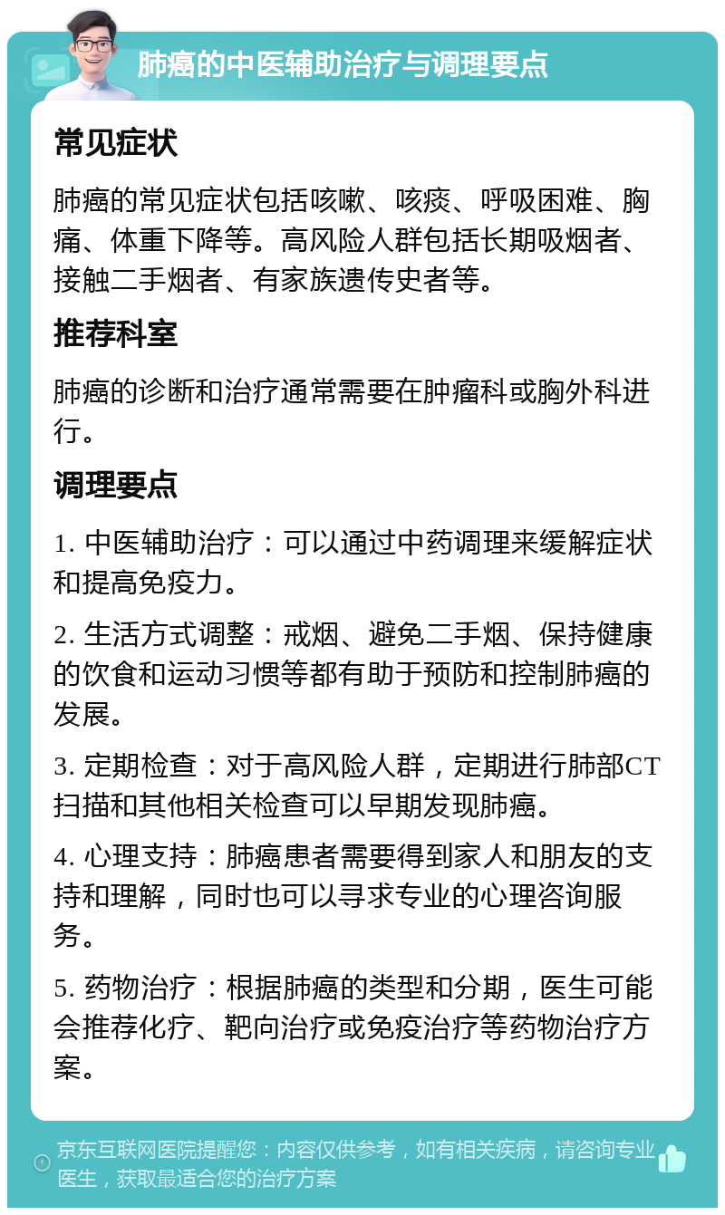 肺癌的中医辅助治疗与调理要点 常见症状 肺癌的常见症状包括咳嗽、咳痰、呼吸困难、胸痛、体重下降等。高风险人群包括长期吸烟者、接触二手烟者、有家族遗传史者等。 推荐科室 肺癌的诊断和治疗通常需要在肿瘤科或胸外科进行。 调理要点 1. 中医辅助治疗：可以通过中药调理来缓解症状和提高免疫力。 2. 生活方式调整：戒烟、避免二手烟、保持健康的饮食和运动习惯等都有助于预防和控制肺癌的发展。 3. 定期检查：对于高风险人群，定期进行肺部CT扫描和其他相关检查可以早期发现肺癌。 4. 心理支持：肺癌患者需要得到家人和朋友的支持和理解，同时也可以寻求专业的心理咨询服务。 5. 药物治疗：根据肺癌的类型和分期，医生可能会推荐化疗、靶向治疗或免疫治疗等药物治疗方案。