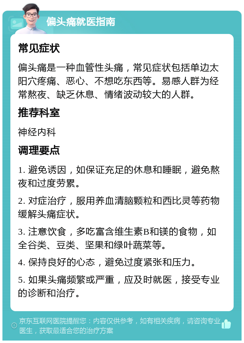 偏头痛就医指南 常见症状 偏头痛是一种血管性头痛，常见症状包括单边太阳穴疼痛、恶心、不想吃东西等。易感人群为经常熬夜、缺乏休息、情绪波动较大的人群。 推荐科室 神经内科 调理要点 1. 避免诱因，如保证充足的休息和睡眠，避免熬夜和过度劳累。 2. 对症治疗，服用养血清脑颗粒和西比灵等药物缓解头痛症状。 3. 注意饮食，多吃富含维生素B和镁的食物，如全谷类、豆类、坚果和绿叶蔬菜等。 4. 保持良好的心态，避免过度紧张和压力。 5. 如果头痛频繁或严重，应及时就医，接受专业的诊断和治疗。