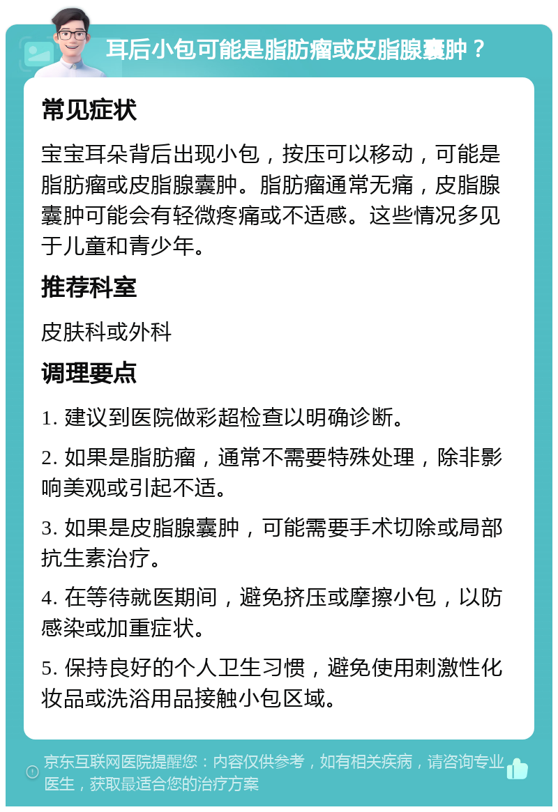 耳后小包可能是脂肪瘤或皮脂腺囊肿？ 常见症状 宝宝耳朵背后出现小包，按压可以移动，可能是脂肪瘤或皮脂腺囊肿。脂肪瘤通常无痛，皮脂腺囊肿可能会有轻微疼痛或不适感。这些情况多见于儿童和青少年。 推荐科室 皮肤科或外科 调理要点 1. 建议到医院做彩超检查以明确诊断。 2. 如果是脂肪瘤，通常不需要特殊处理，除非影响美观或引起不适。 3. 如果是皮脂腺囊肿，可能需要手术切除或局部抗生素治疗。 4. 在等待就医期间，避免挤压或摩擦小包，以防感染或加重症状。 5. 保持良好的个人卫生习惯，避免使用刺激性化妆品或洗浴用品接触小包区域。