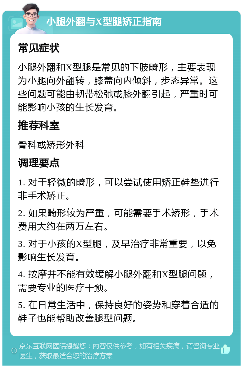 小腿外翻与X型腿矫正指南 常见症状 小腿外翻和X型腿是常见的下肢畸形，主要表现为小腿向外翻转，膝盖向内倾斜，步态异常。这些问题可能由韧带松弛或膝外翻引起，严重时可能影响小孩的生长发育。 推荐科室 骨科或矫形外科 调理要点 1. 对于轻微的畸形，可以尝试使用矫正鞋垫进行非手术矫正。 2. 如果畸形较为严重，可能需要手术矫形，手术费用大约在两万左右。 3. 对于小孩的X型腿，及早治疗非常重要，以免影响生长发育。 4. 按摩并不能有效缓解小腿外翻和X型腿问题，需要专业的医疗干预。 5. 在日常生活中，保持良好的姿势和穿着合适的鞋子也能帮助改善腿型问题。