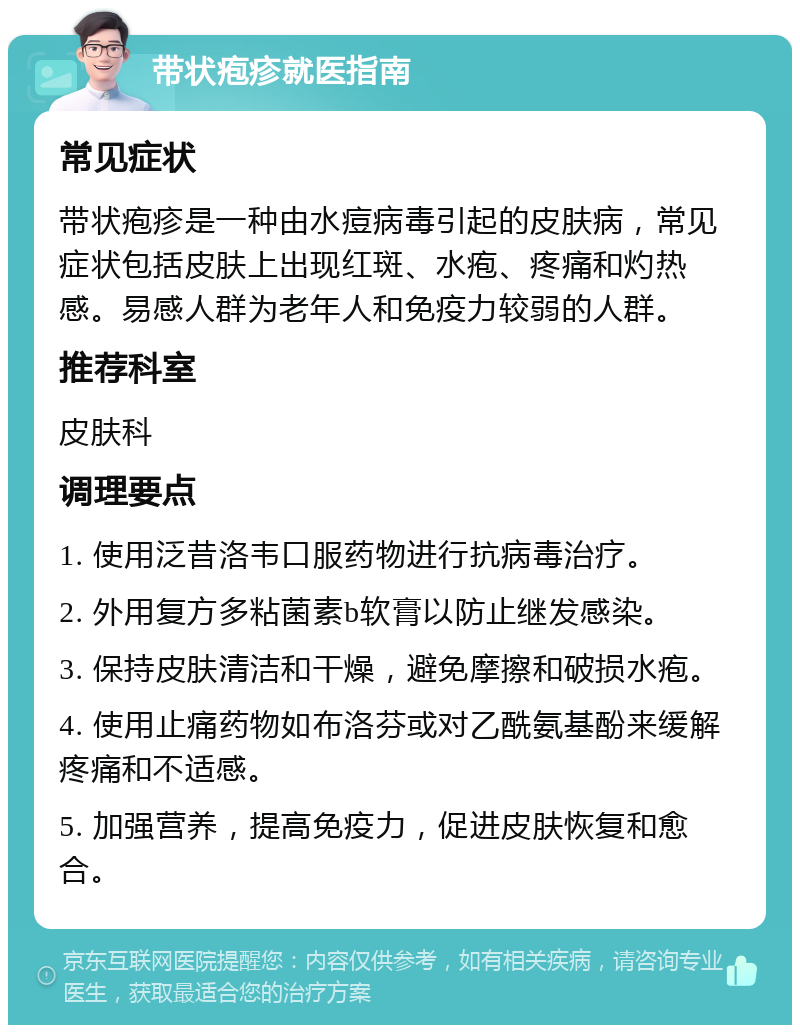 带状疱疹就医指南 常见症状 带状疱疹是一种由水痘病毒引起的皮肤病，常见症状包括皮肤上出现红斑、水疱、疼痛和灼热感。易感人群为老年人和免疫力较弱的人群。 推荐科室 皮肤科 调理要点 1. 使用泛昔洛韦口服药物进行抗病毒治疗。 2. 外用复方多粘菌素b软膏以防止继发感染。 3. 保持皮肤清洁和干燥，避免摩擦和破损水疱。 4. 使用止痛药物如布洛芬或对乙酰氨基酚来缓解疼痛和不适感。 5. 加强营养，提高免疫力，促进皮肤恢复和愈合。