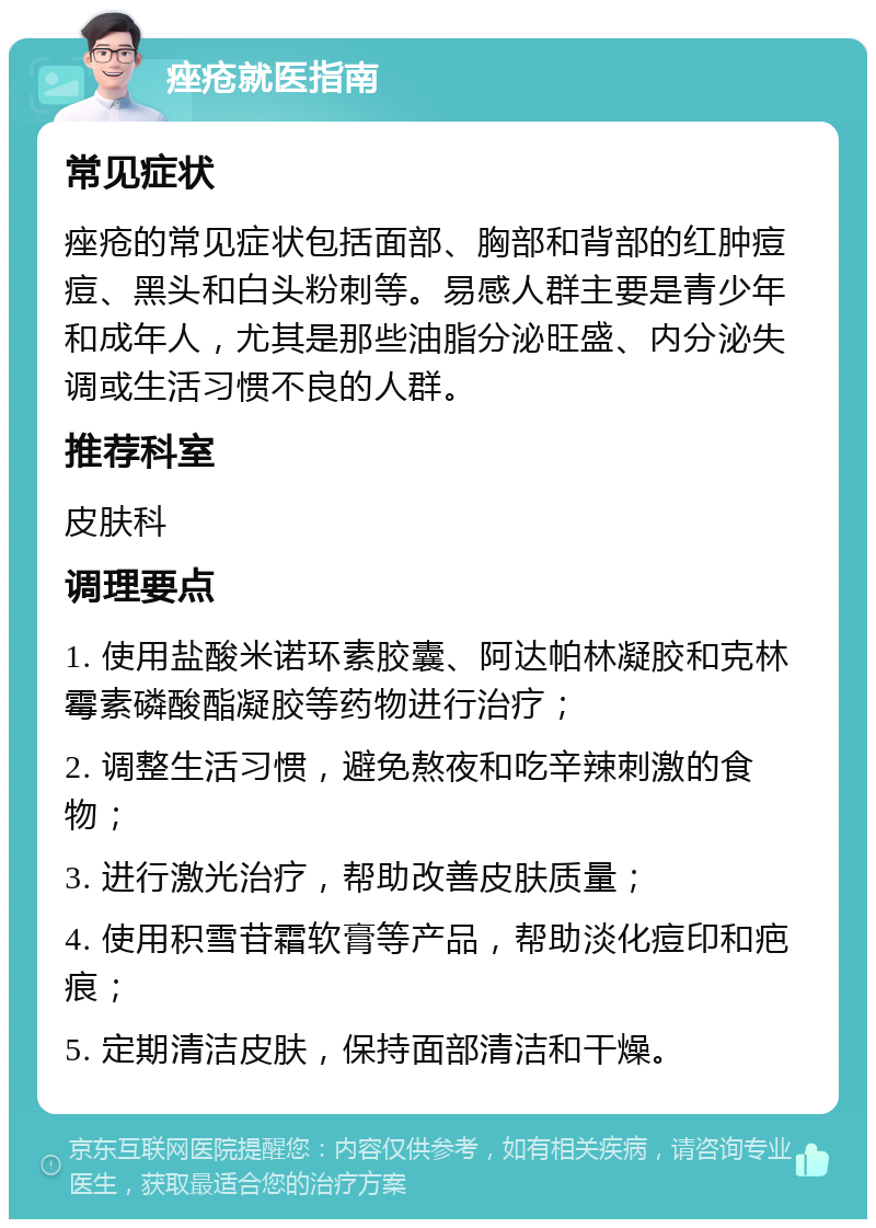 痤疮就医指南 常见症状 痤疮的常见症状包括面部、胸部和背部的红肿痘痘、黑头和白头粉刺等。易感人群主要是青少年和成年人，尤其是那些油脂分泌旺盛、内分泌失调或生活习惯不良的人群。 推荐科室 皮肤科 调理要点 1. 使用盐酸米诺环素胶囊、阿达帕林凝胶和克林霉素磷酸酯凝胶等药物进行治疗； 2. 调整生活习惯，避免熬夜和吃辛辣刺激的食物； 3. 进行激光治疗，帮助改善皮肤质量； 4. 使用积雪苷霜软膏等产品，帮助淡化痘印和疤痕； 5. 定期清洁皮肤，保持面部清洁和干燥。