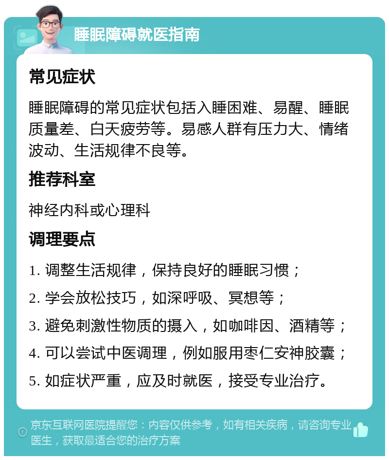 睡眠障碍就医指南 常见症状 睡眠障碍的常见症状包括入睡困难、易醒、睡眠质量差、白天疲劳等。易感人群有压力大、情绪波动、生活规律不良等。 推荐科室 神经内科或心理科 调理要点 1. 调整生活规律，保持良好的睡眠习惯； 2. 学会放松技巧，如深呼吸、冥想等； 3. 避免刺激性物质的摄入，如咖啡因、酒精等； 4. 可以尝试中医调理，例如服用枣仁安神胶囊； 5. 如症状严重，应及时就医，接受专业治疗。