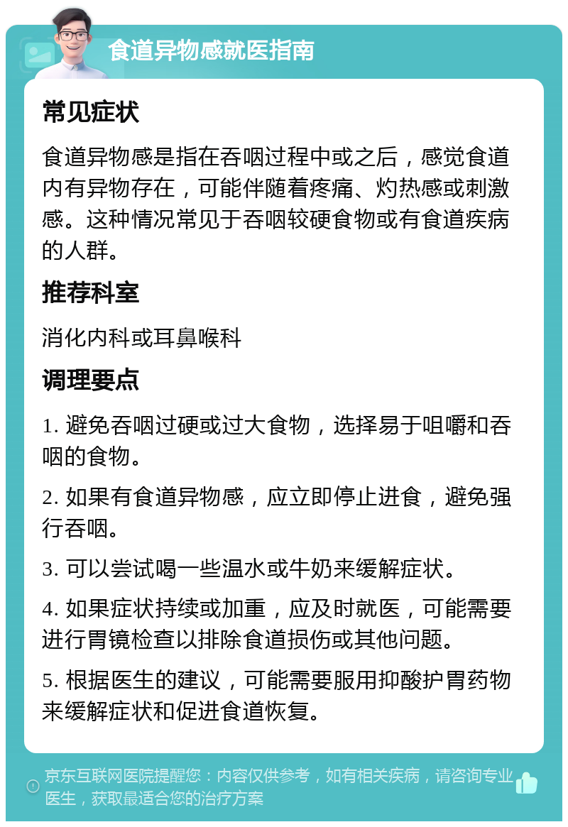 食道异物感就医指南 常见症状 食道异物感是指在吞咽过程中或之后，感觉食道内有异物存在，可能伴随着疼痛、灼热感或刺激感。这种情况常见于吞咽较硬食物或有食道疾病的人群。 推荐科室 消化内科或耳鼻喉科 调理要点 1. 避免吞咽过硬或过大食物，选择易于咀嚼和吞咽的食物。 2. 如果有食道异物感，应立即停止进食，避免强行吞咽。 3. 可以尝试喝一些温水或牛奶来缓解症状。 4. 如果症状持续或加重，应及时就医，可能需要进行胃镜检查以排除食道损伤或其他问题。 5. 根据医生的建议，可能需要服用抑酸护胃药物来缓解症状和促进食道恢复。