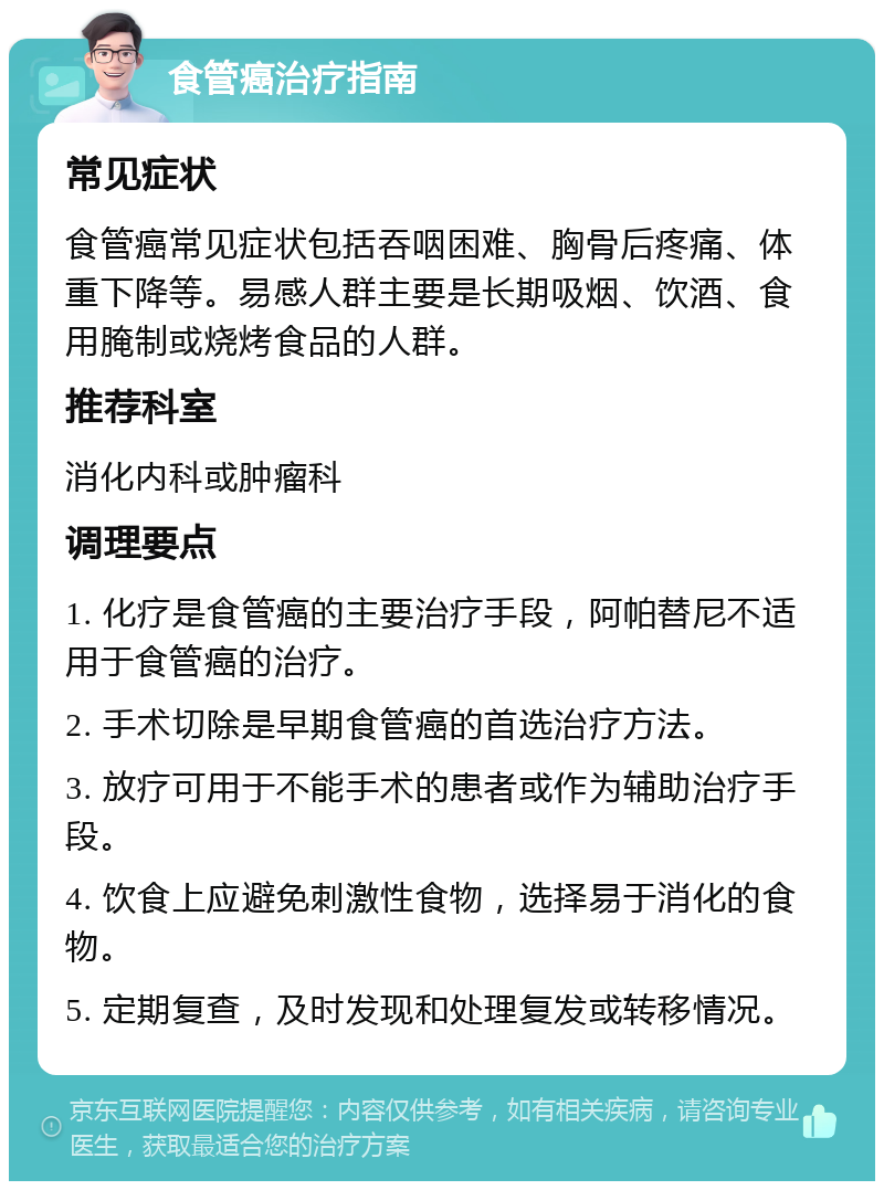 食管癌治疗指南 常见症状 食管癌常见症状包括吞咽困难、胸骨后疼痛、体重下降等。易感人群主要是长期吸烟、饮酒、食用腌制或烧烤食品的人群。 推荐科室 消化内科或肿瘤科 调理要点 1. 化疗是食管癌的主要治疗手段，阿帕替尼不适用于食管癌的治疗。 2. 手术切除是早期食管癌的首选治疗方法。 3. 放疗可用于不能手术的患者或作为辅助治疗手段。 4. 饮食上应避免刺激性食物，选择易于消化的食物。 5. 定期复查，及时发现和处理复发或转移情况。