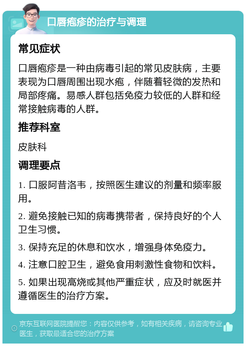 口唇疱疹的治疗与调理 常见症状 口唇疱疹是一种由病毒引起的常见皮肤病，主要表现为口唇周围出现水疱，伴随着轻微的发热和局部疼痛。易感人群包括免疫力较低的人群和经常接触病毒的人群。 推荐科室 皮肤科 调理要点 1. 口服阿昔洛韦，按照医生建议的剂量和频率服用。 2. 避免接触已知的病毒携带者，保持良好的个人卫生习惯。 3. 保持充足的休息和饮水，增强身体免疫力。 4. 注意口腔卫生，避免食用刺激性食物和饮料。 5. 如果出现高烧或其他严重症状，应及时就医并遵循医生的治疗方案。