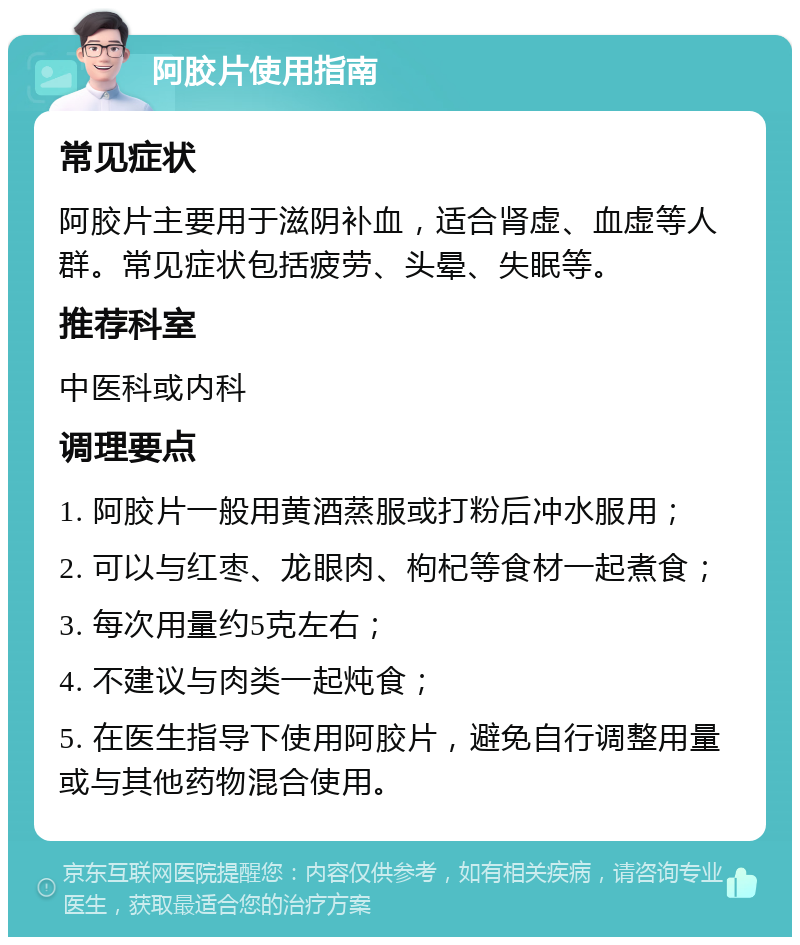 阿胶片使用指南 常见症状 阿胶片主要用于滋阴补血，适合肾虚、血虚等人群。常见症状包括疲劳、头晕、失眠等。 推荐科室 中医科或内科 调理要点 1. 阿胶片一般用黄酒蒸服或打粉后冲水服用； 2. 可以与红枣、龙眼肉、枸杞等食材一起煮食； 3. 每次用量约5克左右； 4. 不建议与肉类一起炖食； 5. 在医生指导下使用阿胶片，避免自行调整用量或与其他药物混合使用。