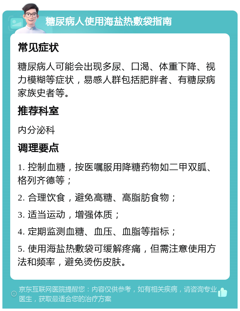 糖尿病人使用海盐热敷袋指南 常见症状 糖尿病人可能会出现多尿、口渴、体重下降、视力模糊等症状，易感人群包括肥胖者、有糖尿病家族史者等。 推荐科室 内分泌科 调理要点 1. 控制血糖，按医嘱服用降糖药物如二甲双胍、格列齐德等； 2. 合理饮食，避免高糖、高脂肪食物； 3. 适当运动，增强体质； 4. 定期监测血糖、血压、血脂等指标； 5. 使用海盐热敷袋可缓解疼痛，但需注意使用方法和频率，避免烫伤皮肤。