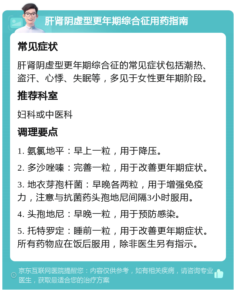 肝肾阴虚型更年期综合征用药指南 常见症状 肝肾阴虚型更年期综合征的常见症状包括潮热、盗汗、心悸、失眠等，多见于女性更年期阶段。 推荐科室 妇科或中医科 调理要点 1. 氨氯地平：早上一粒，用于降压。 2. 多沙唑嗪：完善一粒，用于改善更年期症状。 3. 地衣芽孢杆菌：早晚各两粒，用于增强免疫力，注意与抗菌药头孢地尼间隔3小时服用。 4. 头孢地尼：早晚一粒，用于预防感染。 5. 托特罗定：睡前一粒，用于改善更年期症状。所有药物应在饭后服用，除非医生另有指示。