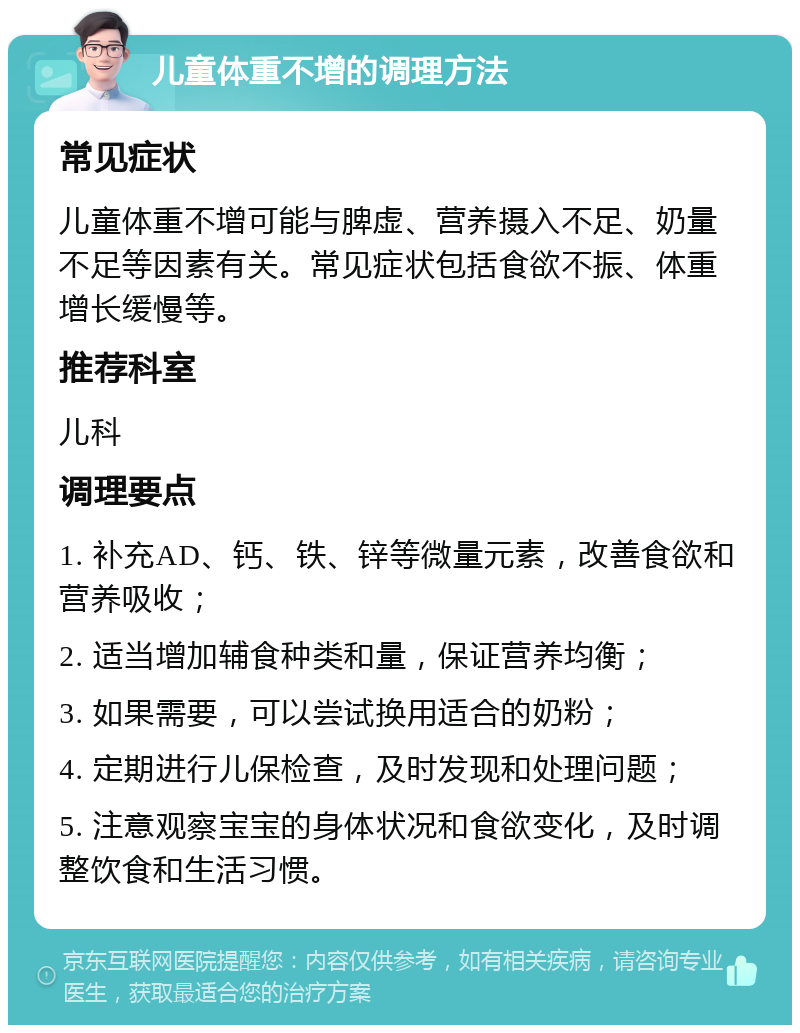 儿童体重不增的调理方法 常见症状 儿童体重不增可能与脾虚、营养摄入不足、奶量不足等因素有关。常见症状包括食欲不振、体重增长缓慢等。 推荐科室 儿科 调理要点 1. 补充AD、钙、铁、锌等微量元素，改善食欲和营养吸收； 2. 适当增加辅食种类和量，保证营养均衡； 3. 如果需要，可以尝试换用适合的奶粉； 4. 定期进行儿保检查，及时发现和处理问题； 5. 注意观察宝宝的身体状况和食欲变化，及时调整饮食和生活习惯。