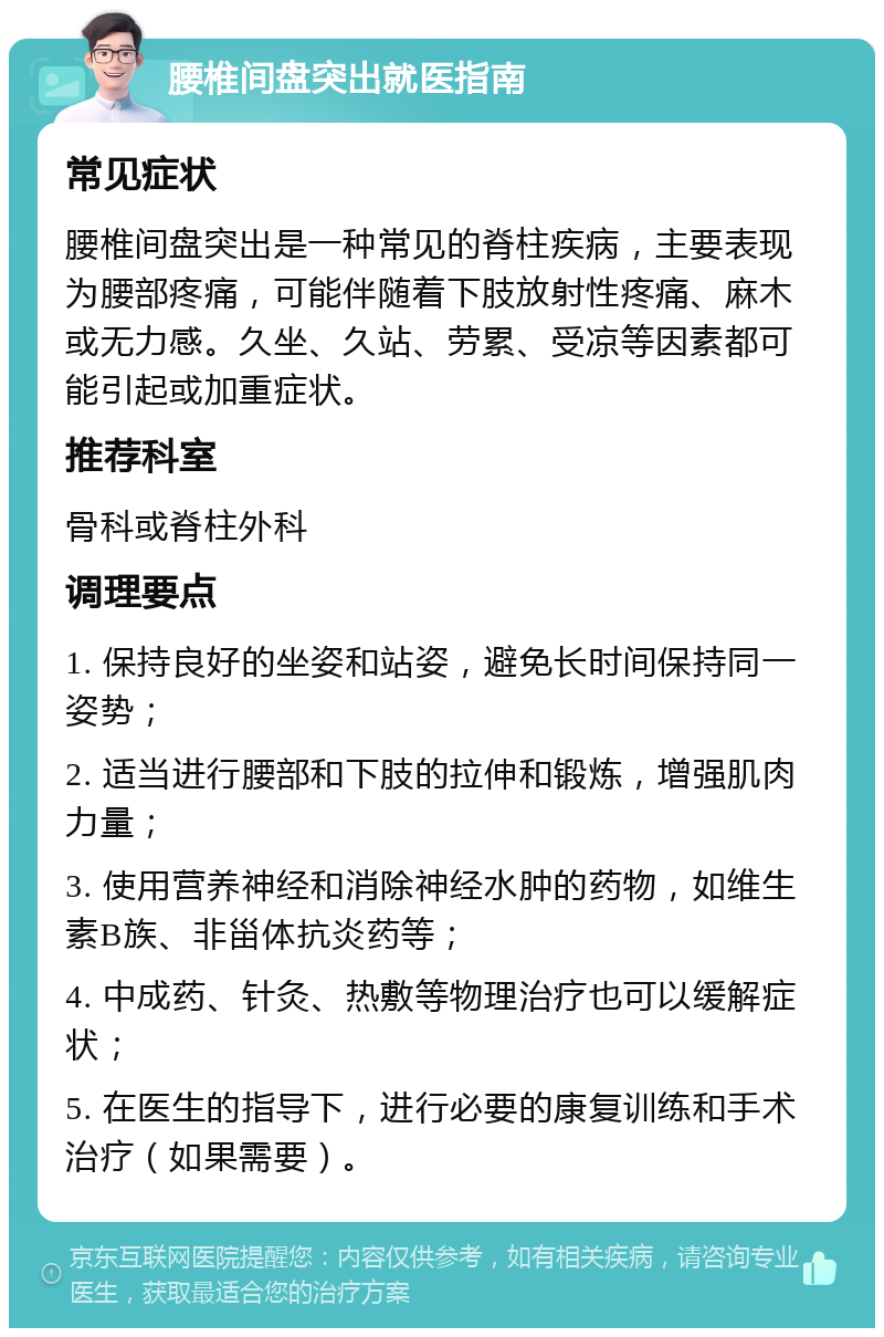 腰椎间盘突出就医指南 常见症状 腰椎间盘突出是一种常见的脊柱疾病，主要表现为腰部疼痛，可能伴随着下肢放射性疼痛、麻木或无力感。久坐、久站、劳累、受凉等因素都可能引起或加重症状。 推荐科室 骨科或脊柱外科 调理要点 1. 保持良好的坐姿和站姿，避免长时间保持同一姿势； 2. 适当进行腰部和下肢的拉伸和锻炼，增强肌肉力量； 3. 使用营养神经和消除神经水肿的药物，如维生素B族、非甾体抗炎药等； 4. 中成药、针灸、热敷等物理治疗也可以缓解症状； 5. 在医生的指导下，进行必要的康复训练和手术治疗（如果需要）。