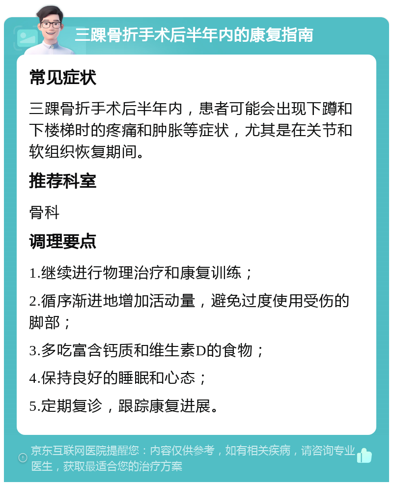 三踝骨折手术后半年内的康复指南 常见症状 三踝骨折手术后半年内，患者可能会出现下蹲和下楼梯时的疼痛和肿胀等症状，尤其是在关节和软组织恢复期间。 推荐科室 骨科 调理要点 1.继续进行物理治疗和康复训练； 2.循序渐进地增加活动量，避免过度使用受伤的脚部； 3.多吃富含钙质和维生素D的食物； 4.保持良好的睡眠和心态； 5.定期复诊，跟踪康复进展。