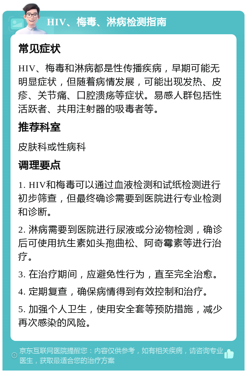 HIV、梅毒、淋病检测指南 常见症状 HIV、梅毒和淋病都是性传播疾病，早期可能无明显症状，但随着病情发展，可能出现发热、皮疹、关节痛、口腔溃疡等症状。易感人群包括性活跃者、共用注射器的吸毒者等。 推荐科室 皮肤科或性病科 调理要点 1. HIV和梅毒可以通过血液检测和试纸检测进行初步筛查，但最终确诊需要到医院进行专业检测和诊断。 2. 淋病需要到医院进行尿液或分泌物检测，确诊后可使用抗生素如头孢曲松、阿奇霉素等进行治疗。 3. 在治疗期间，应避免性行为，直至完全治愈。 4. 定期复查，确保病情得到有效控制和治疗。 5. 加强个人卫生，使用安全套等预防措施，减少再次感染的风险。