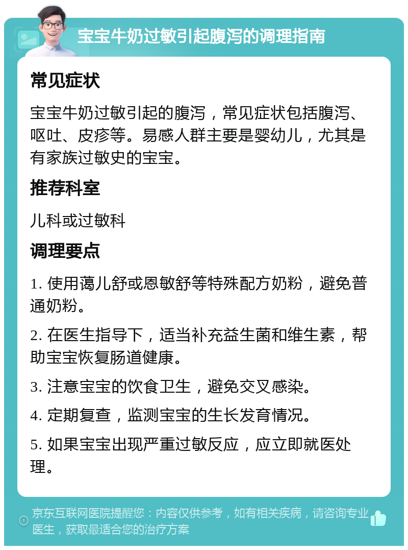 宝宝牛奶过敏引起腹泻的调理指南 常见症状 宝宝牛奶过敏引起的腹泻，常见症状包括腹泻、呕吐、皮疹等。易感人群主要是婴幼儿，尤其是有家族过敏史的宝宝。 推荐科室 儿科或过敏科 调理要点 1. 使用蔼儿舒或恩敏舒等特殊配方奶粉，避免普通奶粉。 2. 在医生指导下，适当补充益生菌和维生素，帮助宝宝恢复肠道健康。 3. 注意宝宝的饮食卫生，避免交叉感染。 4. 定期复查，监测宝宝的生长发育情况。 5. 如果宝宝出现严重过敏反应，应立即就医处理。