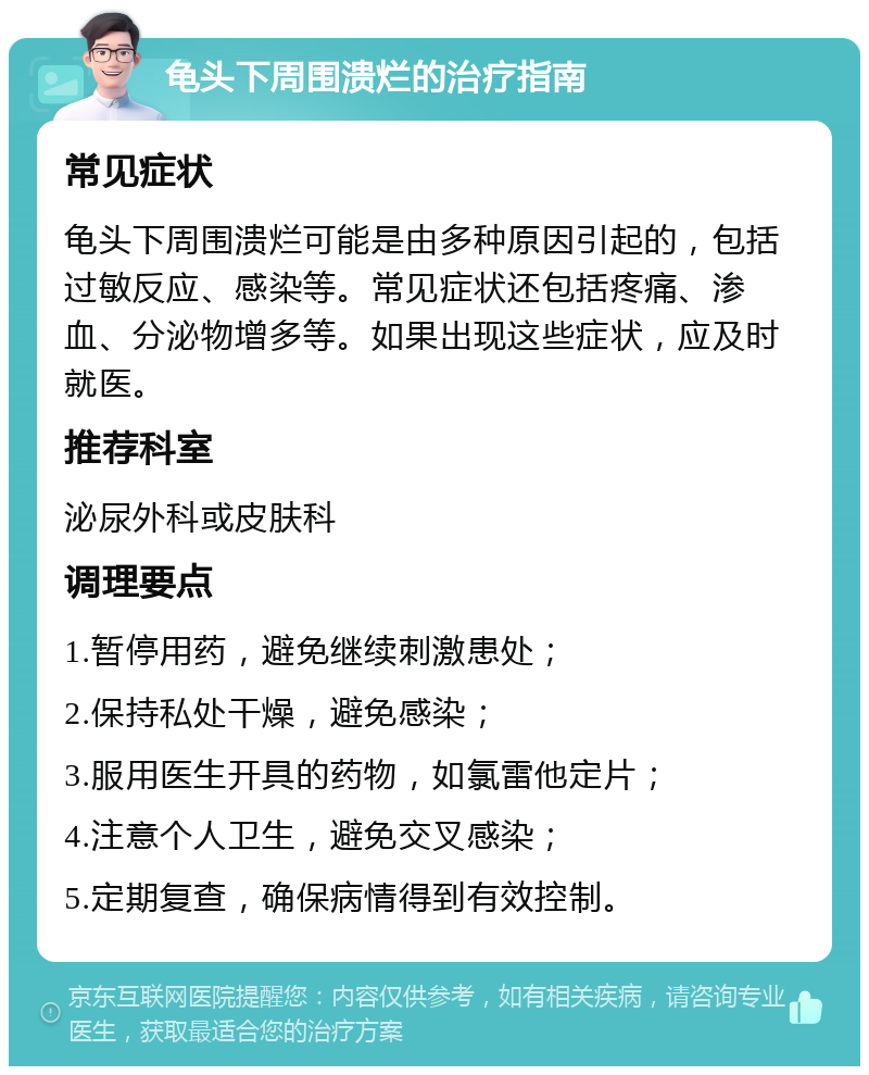 龟头下周围溃烂的治疗指南 常见症状 龟头下周围溃烂可能是由多种原因引起的，包括过敏反应、感染等。常见症状还包括疼痛、渗血、分泌物增多等。如果出现这些症状，应及时就医。 推荐科室 泌尿外科或皮肤科 调理要点 1.暂停用药，避免继续刺激患处； 2.保持私处干燥，避免感染； 3.服用医生开具的药物，如氯雷他定片； 4.注意个人卫生，避免交叉感染； 5.定期复查，确保病情得到有效控制。