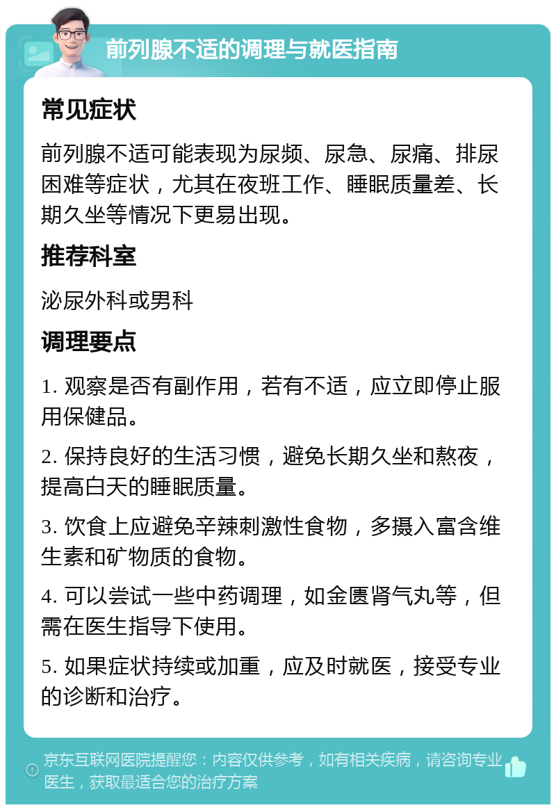 前列腺不适的调理与就医指南 常见症状 前列腺不适可能表现为尿频、尿急、尿痛、排尿困难等症状，尤其在夜班工作、睡眠质量差、长期久坐等情况下更易出现。 推荐科室 泌尿外科或男科 调理要点 1. 观察是否有副作用，若有不适，应立即停止服用保健品。 2. 保持良好的生活习惯，避免长期久坐和熬夜，提高白天的睡眠质量。 3. 饮食上应避免辛辣刺激性食物，多摄入富含维生素和矿物质的食物。 4. 可以尝试一些中药调理，如金匮肾气丸等，但需在医生指导下使用。 5. 如果症状持续或加重，应及时就医，接受专业的诊断和治疗。