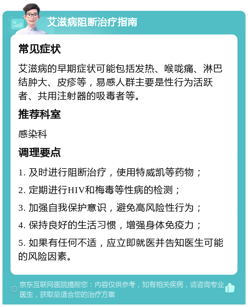 艾滋病阻断治疗指南 常见症状 艾滋病的早期症状可能包括发热、喉咙痛、淋巴结肿大、皮疹等，易感人群主要是性行为活跃者、共用注射器的吸毒者等。 推荐科室 感染科 调理要点 1. 及时进行阻断治疗，使用特威凯等药物； 2. 定期进行HIV和梅毒等性病的检测； 3. 加强自我保护意识，避免高风险性行为； 4. 保持良好的生活习惯，增强身体免疫力； 5. 如果有任何不适，应立即就医并告知医生可能的风险因素。