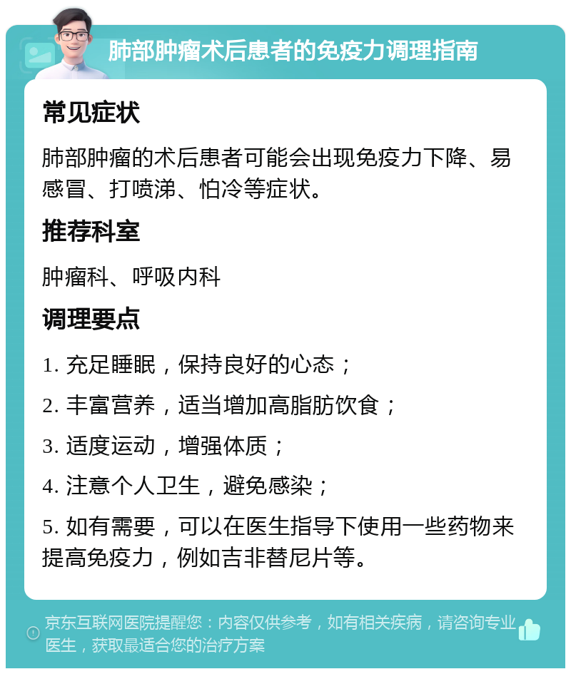 肺部肿瘤术后患者的免疫力调理指南 常见症状 肺部肿瘤的术后患者可能会出现免疫力下降、易感冒、打喷涕、怕冷等症状。 推荐科室 肿瘤科、呼吸内科 调理要点 1. 充足睡眠，保持良好的心态； 2. 丰富营养，适当增加高脂肪饮食； 3. 适度运动，增强体质； 4. 注意个人卫生，避免感染； 5. 如有需要，可以在医生指导下使用一些药物来提高免疫力，例如吉非替尼片等。