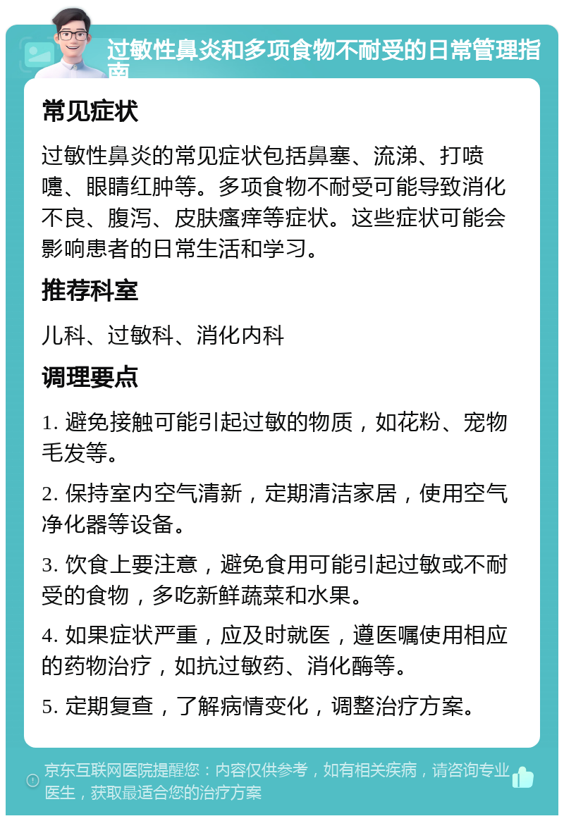 过敏性鼻炎和多项食物不耐受的日常管理指南 常见症状 过敏性鼻炎的常见症状包括鼻塞、流涕、打喷嚏、眼睛红肿等。多项食物不耐受可能导致消化不良、腹泻、皮肤瘙痒等症状。这些症状可能会影响患者的日常生活和学习。 推荐科室 儿科、过敏科、消化内科 调理要点 1. 避免接触可能引起过敏的物质，如花粉、宠物毛发等。 2. 保持室内空气清新，定期清洁家居，使用空气净化器等设备。 3. 饮食上要注意，避免食用可能引起过敏或不耐受的食物，多吃新鲜蔬菜和水果。 4. 如果症状严重，应及时就医，遵医嘱使用相应的药物治疗，如抗过敏药、消化酶等。 5. 定期复查，了解病情变化，调整治疗方案。