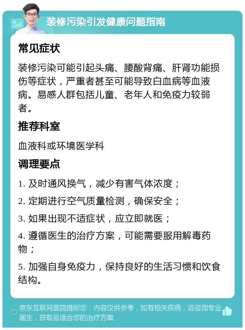 装修污染引发健康问题指南 常见症状 装修污染可能引起头痛、腰酸背痛、肝肾功能损伤等症状，严重者甚至可能导致白血病等血液病。易感人群包括儿童、老年人和免疫力较弱者。 推荐科室 血液科或环境医学科 调理要点 1. 及时通风换气，减少有害气体浓度； 2. 定期进行空气质量检测，确保安全； 3. 如果出现不适症状，应立即就医； 4. 遵循医生的治疗方案，可能需要服用解毒药物； 5. 加强自身免疫力，保持良好的生活习惯和饮食结构。