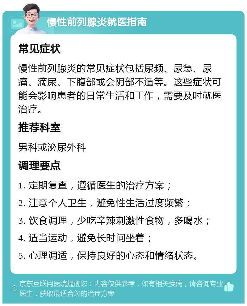 慢性前列腺炎就医指南 常见症状 慢性前列腺炎的常见症状包括尿频、尿急、尿痛、滴尿、下腹部或会阴部不适等。这些症状可能会影响患者的日常生活和工作，需要及时就医治疗。 推荐科室 男科或泌尿外科 调理要点 1. 定期复查，遵循医生的治疗方案； 2. 注意个人卫生，避免性生活过度频繁； 3. 饮食调理，少吃辛辣刺激性食物，多喝水； 4. 适当运动，避免长时间坐着； 5. 心理调适，保持良好的心态和情绪状态。