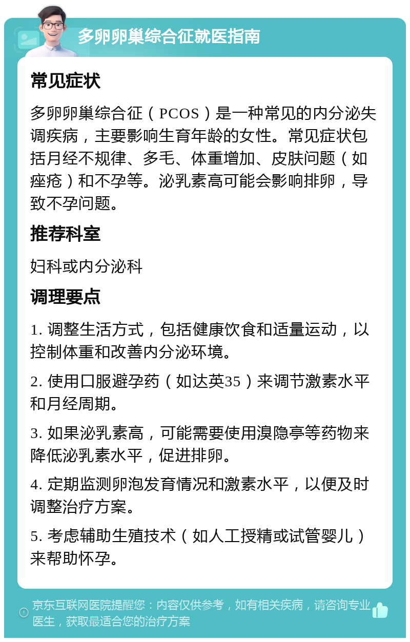 多卵卵巢综合征就医指南 常见症状 多卵卵巢综合征（PCOS）是一种常见的内分泌失调疾病，主要影响生育年龄的女性。常见症状包括月经不规律、多毛、体重增加、皮肤问题（如痤疮）和不孕等。泌乳素高可能会影响排卵，导致不孕问题。 推荐科室 妇科或内分泌科 调理要点 1. 调整生活方式，包括健康饮食和适量运动，以控制体重和改善内分泌环境。 2. 使用口服避孕药（如达英35）来调节激素水平和月经周期。 3. 如果泌乳素高，可能需要使用溴隐亭等药物来降低泌乳素水平，促进排卵。 4. 定期监测卵泡发育情况和激素水平，以便及时调整治疗方案。 5. 考虑辅助生殖技术（如人工授精或试管婴儿）来帮助怀孕。