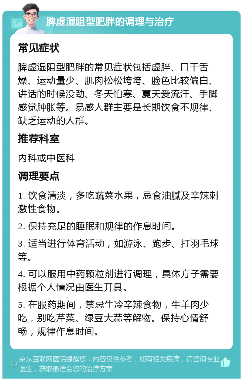 脾虚湿阻型肥胖的调理与治疗 常见症状 脾虚湿阻型肥胖的常见症状包括虚胖、口干舌燥、运动量少、肌肉松松垮垮、脸色比较偏白、讲话的时候没劲、冬天怕寒、夏天爱流汗、手脚感觉肿胀等。易感人群主要是长期饮食不规律、缺乏运动的人群。 推荐科室 内科或中医科 调理要点 1. 饮食清淡，多吃蔬菜水果，忌食油腻及辛辣刺激性食物。 2. 保持充足的睡眠和规律的作息时间。 3. 适当进行体育活动，如游泳、跑步、打羽毛球等。 4. 可以服用中药颗粒剂进行调理，具体方子需要根据个人情况由医生开具。 5. 在服药期间，禁忌生冷辛辣食物，牛羊肉少吃，别吃芹菜、绿豆大蒜等解物。保持心情舒畅，规律作息时间。